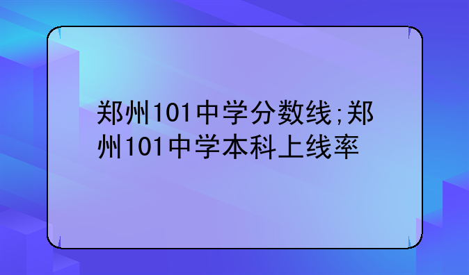 郑州101中学分数线;郑州101中学本科上线率