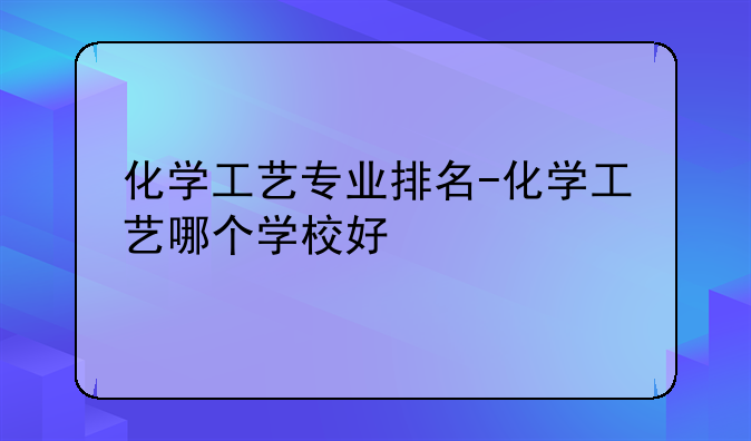 化学工艺专业排名-化学工艺哪个学校好