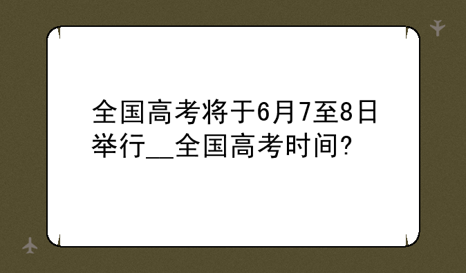 全国高考将于6月7至8日举行__全国高考时间?
