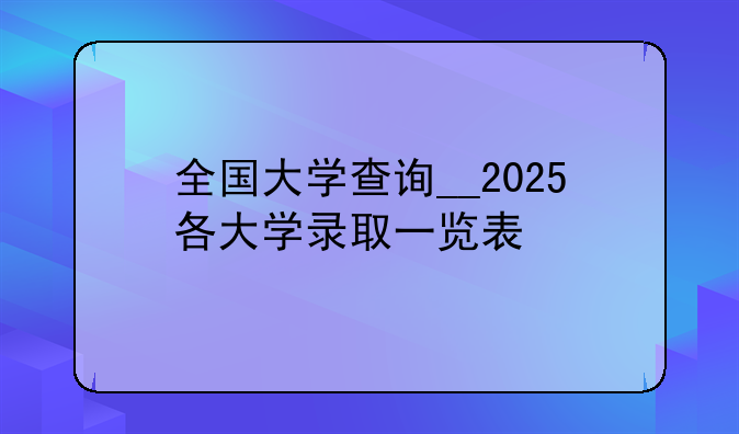全国大学查询__2025各大学录取一览表