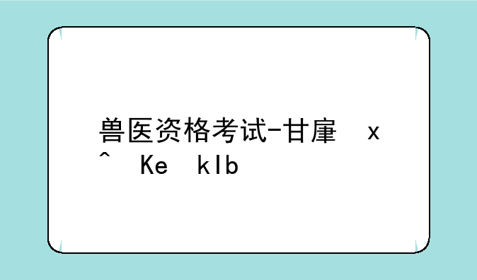 兽医资格考试-甘肃省执业兽医资格考试