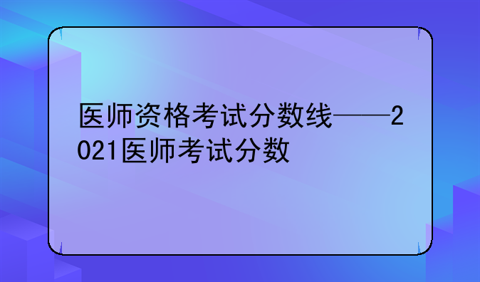 医师资格考试分数线——2021医师考试分数