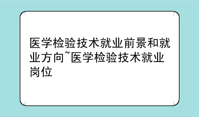 医学检验技术就业前景和就业方向~医学检验技术就业岗位