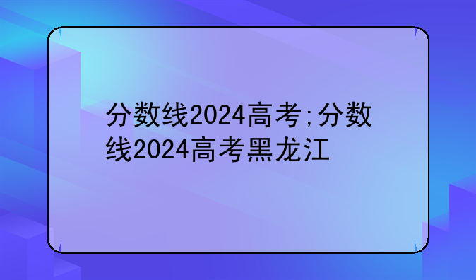 分数线2024高考;分数线2024高考黑龙江