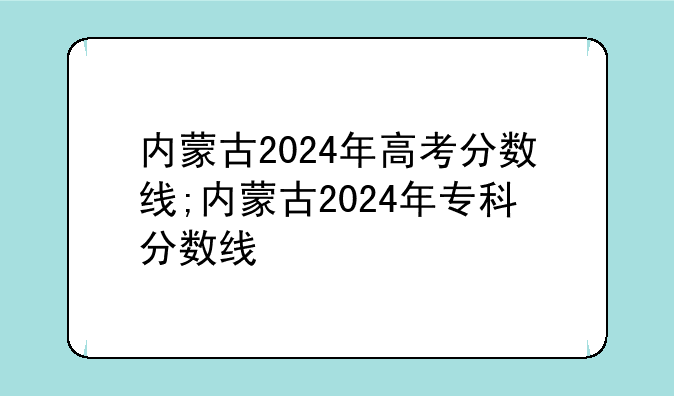 内蒙古2024年高考分数线;内蒙古2024年专科分数线