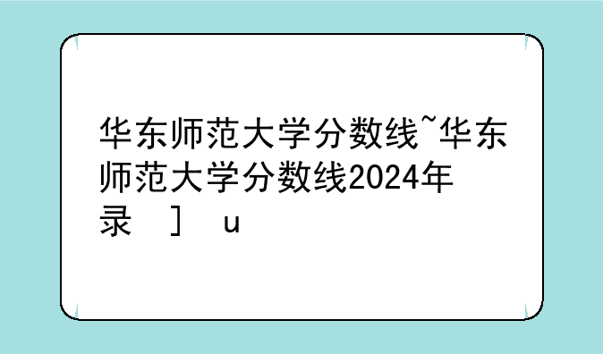 华东师范大学分数线~华东师范大学分数线2024年录取线