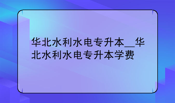 华北水利水电专升本__华北水利水电专升本学费