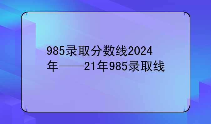 985录取分数线2024年——21年985录取线